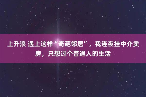 上升浪 遇上这样“奇葩邻居”，我连夜挂中介卖房，只想过个普通人的生活