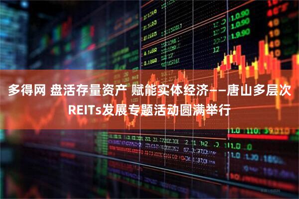 多得网 盘活存量资产 赋能实体经济——唐山多层次REITs发展专题活动圆满举行
