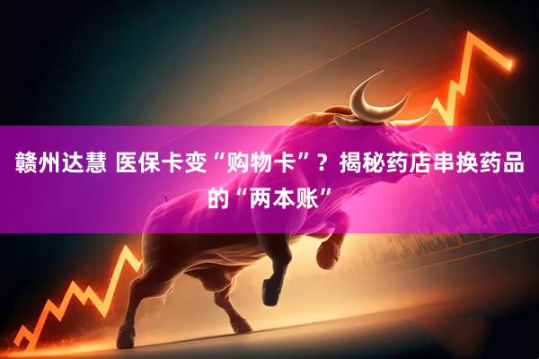 赣州达慧 医保卡变“购物卡”？揭秘药店串换药品的“两本账”