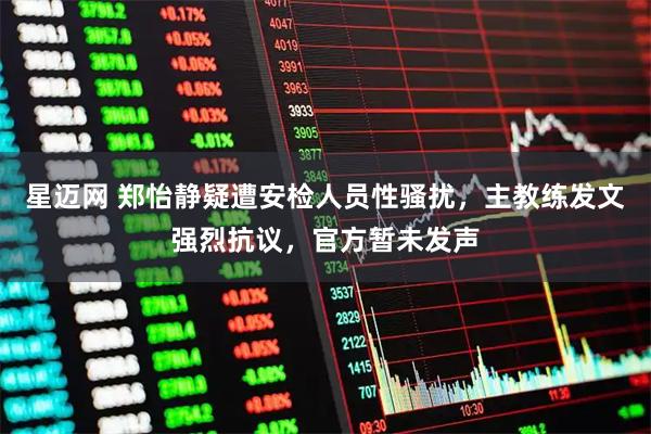 星迈网 郑怡静疑遭安检人员性骚扰，主教练发文强烈抗议，官方暂未发声