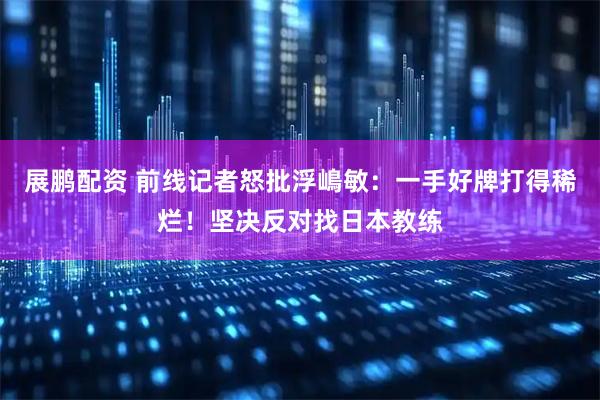 展鹏配资 前线记者怒批浮嶋敏：一手好牌打得稀烂！坚决反对找日本教练