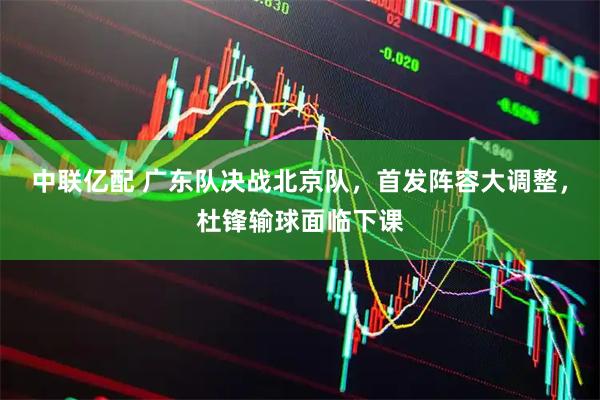 中联亿配 广东队决战北京队，首发阵容大调整，杜锋输球面临下课