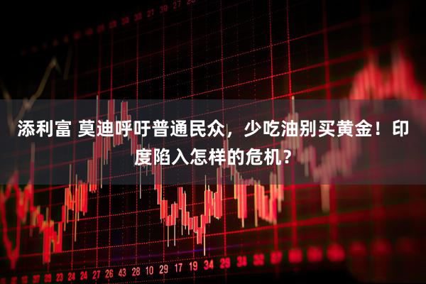 添利富 莫迪呼吁普通民众，少吃油别买黄金！印度陷入怎样的危机？