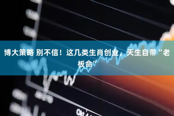 博大策略 别不信！这几类生肖创业，天生自带“老板命”