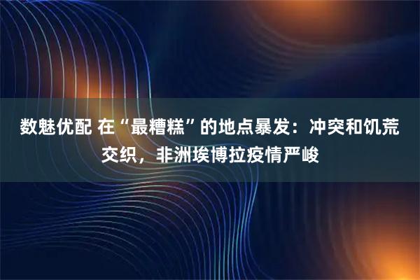 数魅优配 在“最糟糕”的地点暴发：冲突和饥荒交织，非洲埃博拉疫情严峻