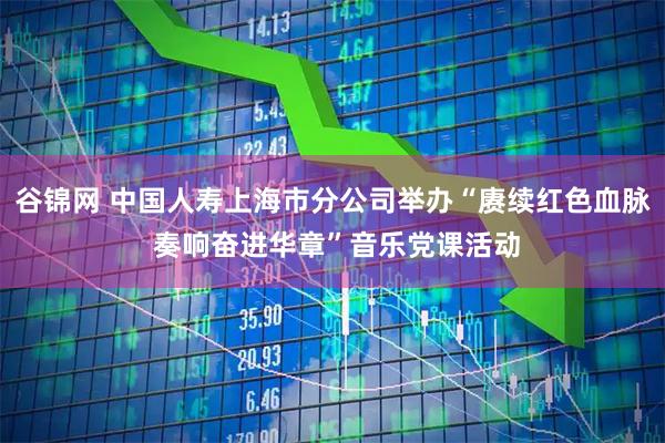 谷锦网 中国人寿上海市分公司举办“赓续红色血脉 奏响奋进华章”音乐党课活动
