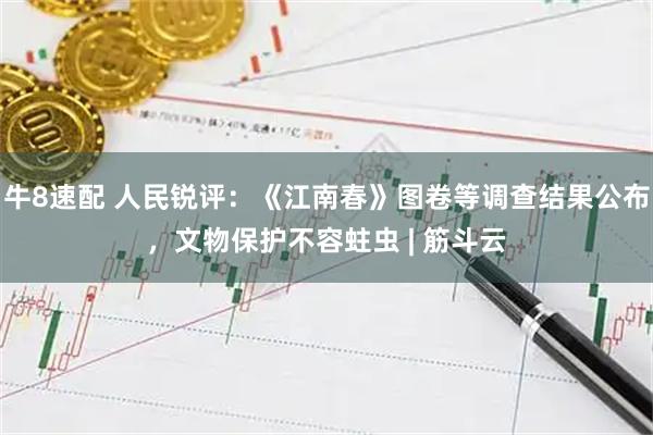 牛8速配 人民锐评：《江南春》图卷等调查结果公布，文物保护不容蛀虫 | 筋斗云
