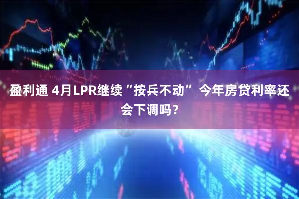盈利通 4月LPR继续“按兵不动” 今年房贷利率还会下调吗？