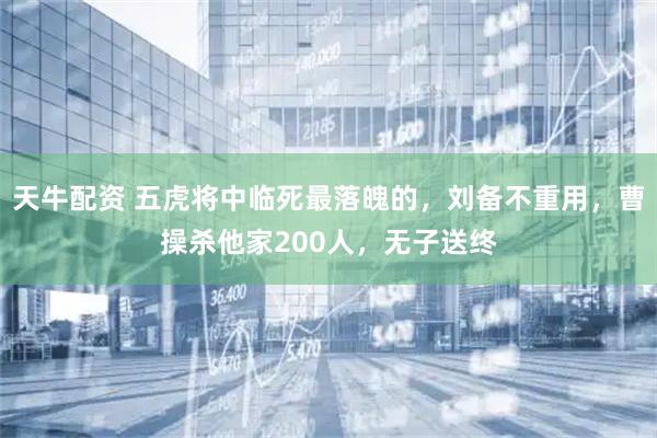 天牛配资 五虎将中临死最落魄的，刘备不重用，曹操杀他家200人，无子送终