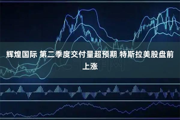 辉煌国际 第二季度交付量超预期 特斯拉美股盘前上涨