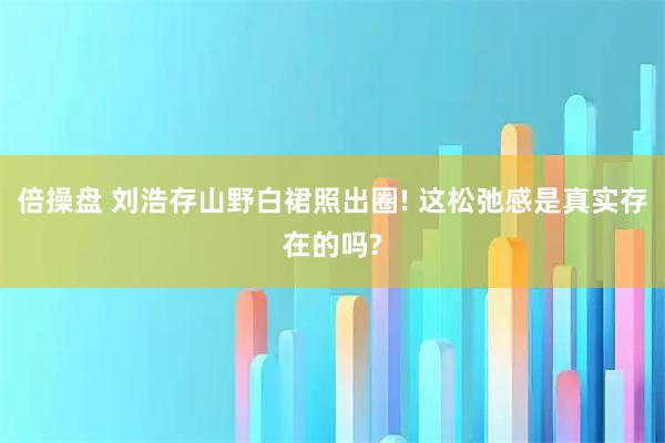 倍操盘 刘浩存山野白裙照出圈! 这松弛感是真实存在的吗?