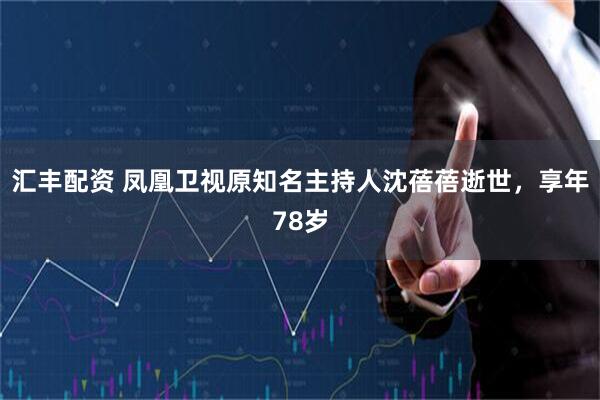 汇丰配资 凤凰卫视原知名主持人沈蓓蓓逝世，享年78岁